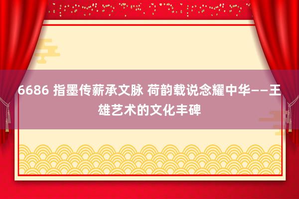 6686 指墨传薪承文脉 荷韵载说念耀中华——王雄艺术的文化丰碑