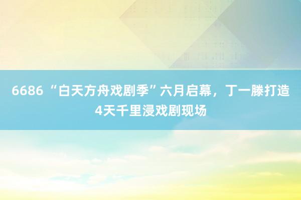 6686 “白天方舟戏剧季”六月启幕，丁一滕打造4天千里浸戏剧现场