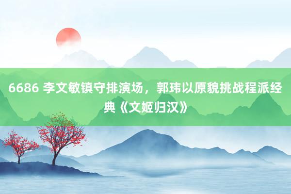 6686 李文敏镇守排演场，郭玮以原貌挑战程派经典《文姬归汉》