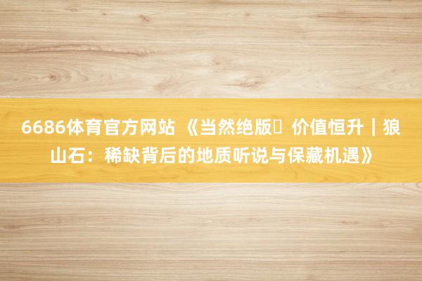 6686体育官方网站 《当然绝版・价值恒升｜狼山石：稀缺背后的地质听说与保藏机遇》