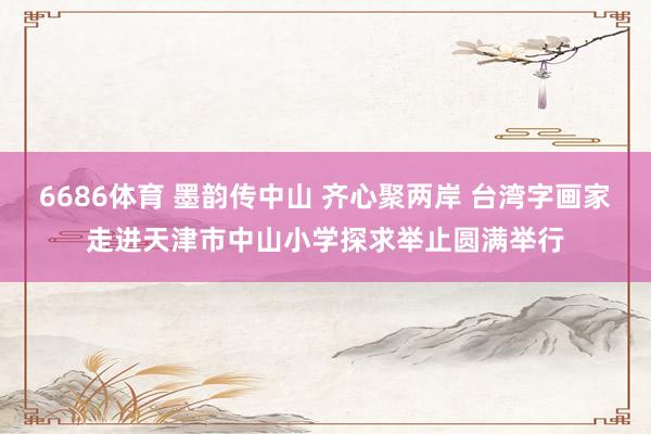 6686体育 墨韵传中山 齐心聚两岸 台湾字画家走进天津市中山小学探求举止圆满举行