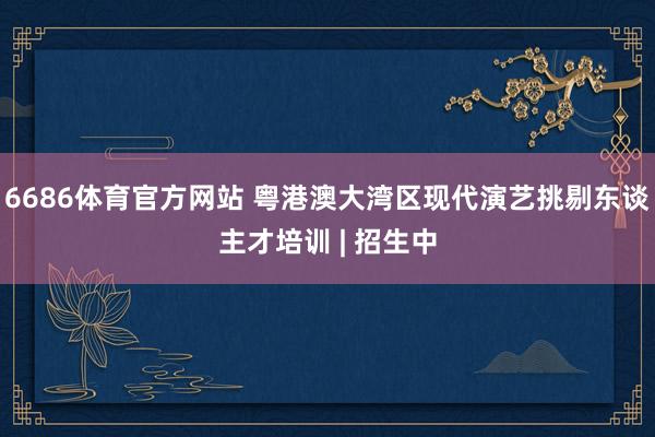 6686体育官方网站 粤港澳大湾区现代演艺挑剔东谈主才培训 | 招生中