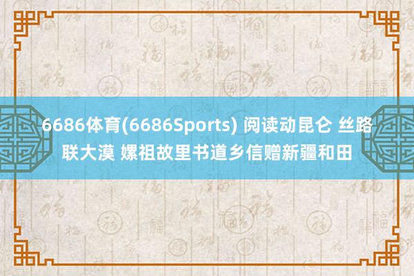 6686体育(6686Sports) 阅读动昆仑 丝路联大漠 嫘祖故里书道乡信赠新疆和田