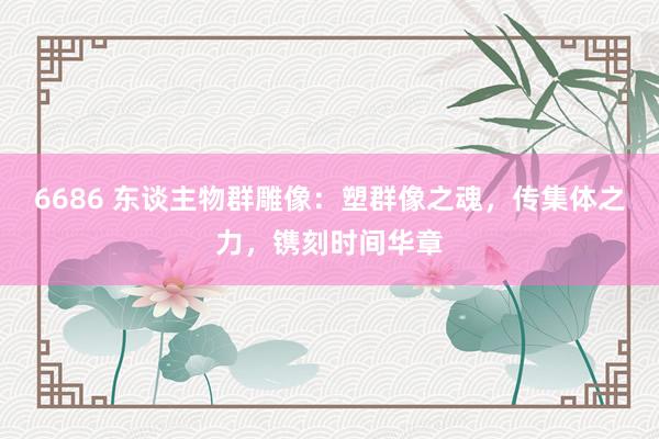 6686 东谈主物群雕像：塑群像之魂，传集体之力，镌刻时间华章