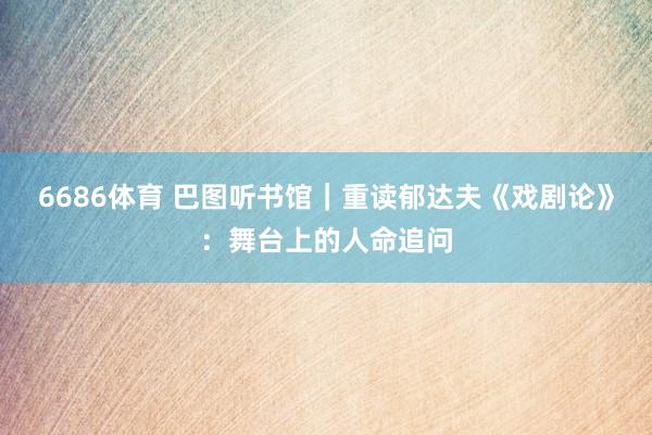 6686体育 巴图听书馆｜重读郁达夫《戏剧论》：舞台上的人命追问