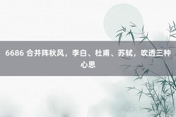 6686 合并阵秋风，李白、杜甫、苏轼，吹透三种心思