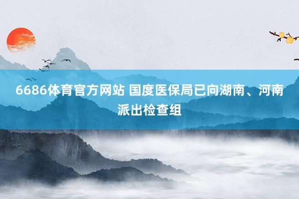 6686体育官方网站 国度医保局已向湖南、河南派出检查组
