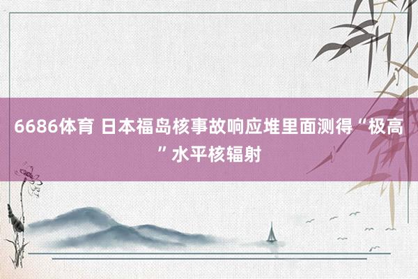 6686体育 日本福岛核事故响应堆里面测得“极高”水平核辐射