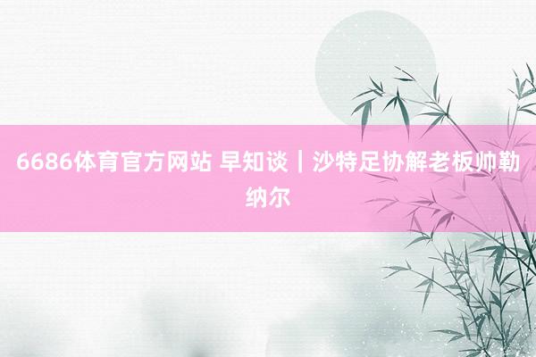 6686体育官方网站 早知谈｜沙特足协解老板帅勒纳尔