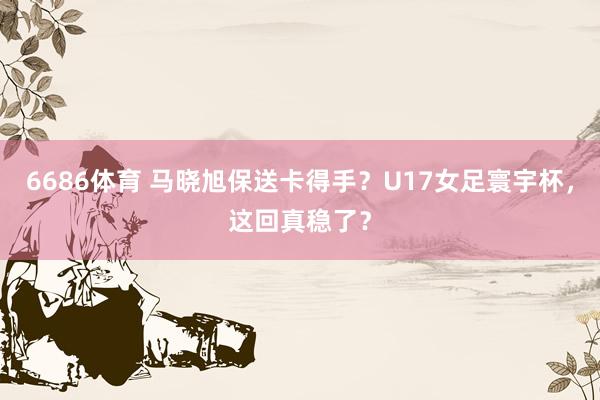 6686体育 马晓旭保送卡得手？U17女足寰宇杯，这回真稳了？