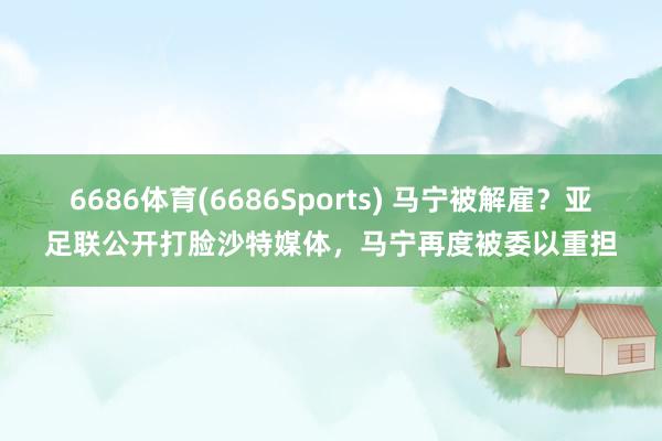 6686体育(6686Sports) 马宁被解雇？亚足联公开打脸沙特媒体，马宁再度被委以重担