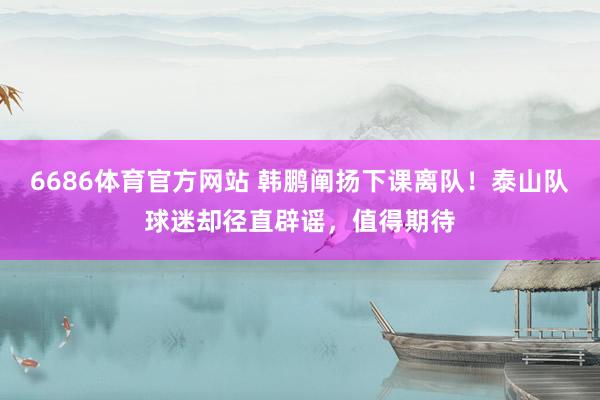 6686体育官方网站 韩鹏阐扬下课离队！泰山队球迷却径直辟谣，值得期待