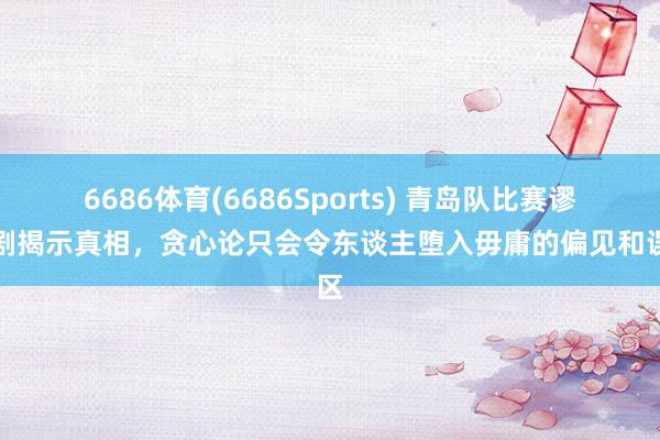 6686体育(6686Sports) 青岛队比赛谬妄剧揭示真相，贪心论只会令东谈主堕入毋庸的偏见和误区