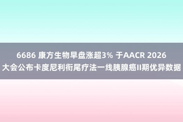 6686 康方生物早盘涨超3% 于AACR 2026大会公布卡度尼利衔尾疗法一线胰腺癌II期优异数据