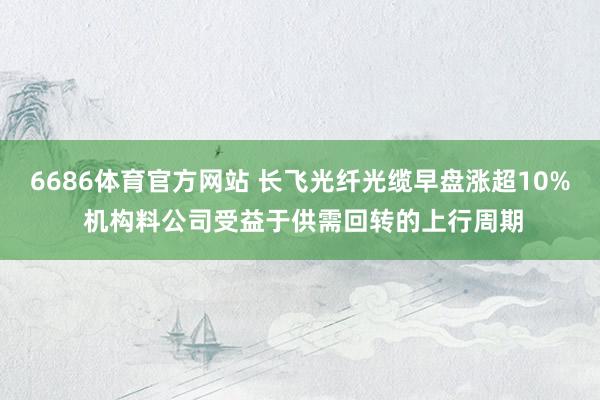 6686体育官方网站 长飞光纤光缆早盘涨超10% 机构料公司受益于供需回转的上行周期