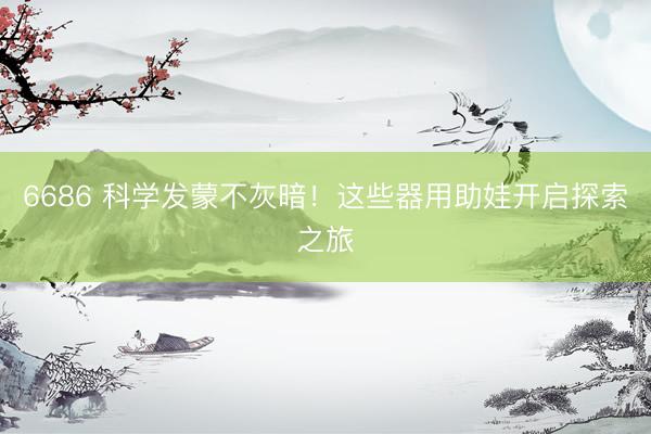 6686 科学发蒙不灰暗！这些器用助娃开启探索之旅