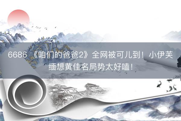 6686 《咱们的爸爸2》全网被可儿到！小伊芙缅想黄佳名局势太好嗑！