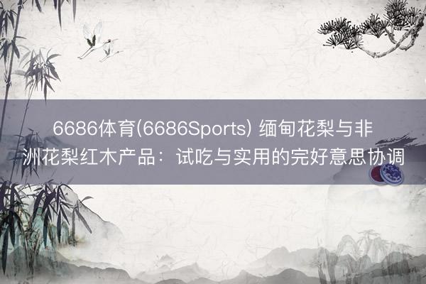 6686体育(6686Sports) 缅甸花梨与非洲花梨红木产品：试吃与实用的完好意思协调