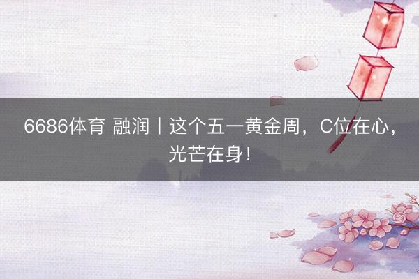 6686体育 融润丨这个五一黄金周，C位在心，光芒在身！