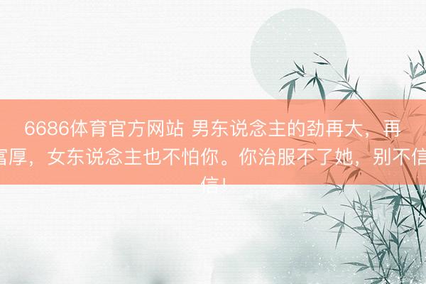 6686体育官方网站 男东说念主的劲再大，再富厚，女东说念主也不怕你。你治服不了她，别不信！