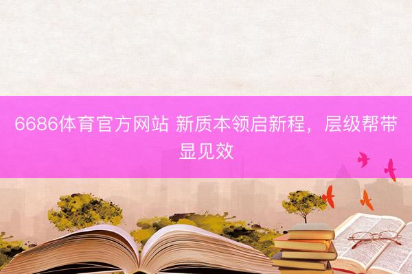 6686体育官方网站 新质本领启新程，层级帮带显见效
