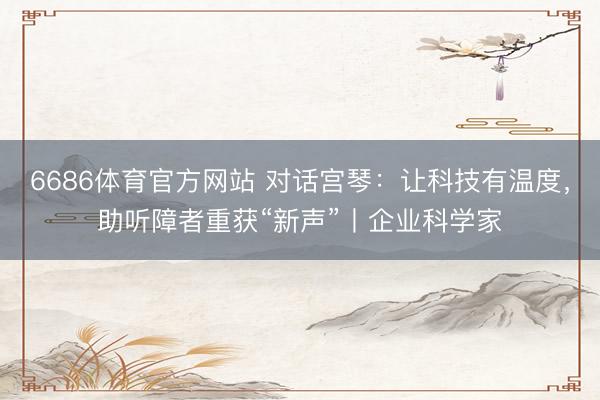6686体育官方网站 对话宫琴：让科技有温度，助听障者重获“新声”丨企业科学家