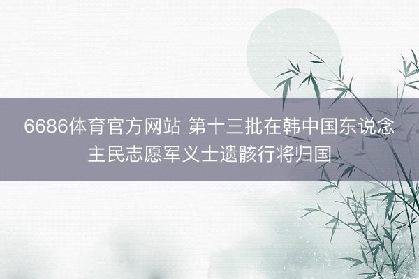 6686体育官方网站 第十三批在韩中国东说念主民志愿军义士遗骸行将归国