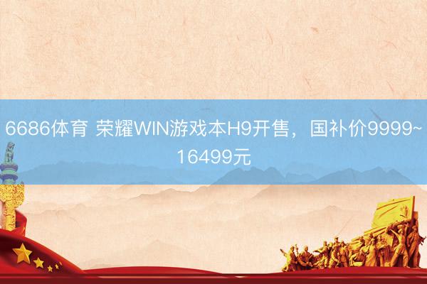 6686体育 荣耀WIN游戏本H9开售，国补价9999~16499元