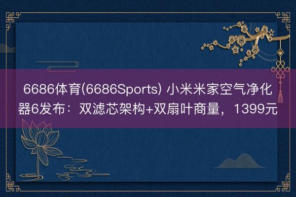 6686体育(6686Sports) 小米米家空气净化器6发布：双滤芯架构+双扇叶商量，1399元