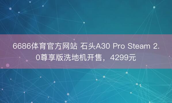 6686体育官方网站 石头A30 Pro Steam 2.0尊享版洗地机开售，4299元