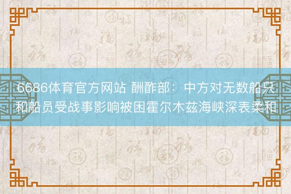 6686体育官方网站 酬酢部：中方对无数船只和船员受战事影响被困霍尔木兹海峡深表柔和