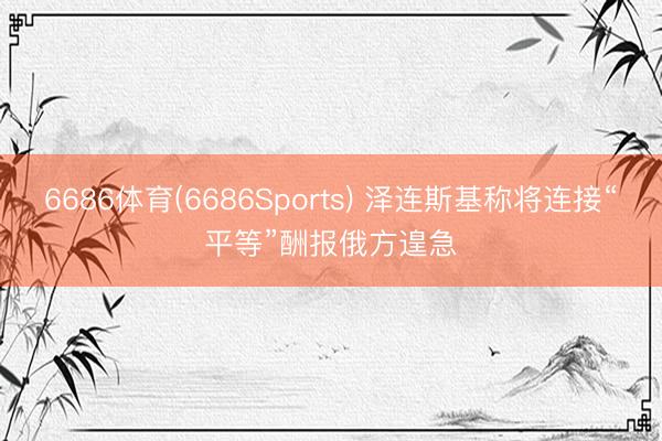 6686体育(6686Sports) 泽连斯基称将连接“平等”酬报俄方遑急