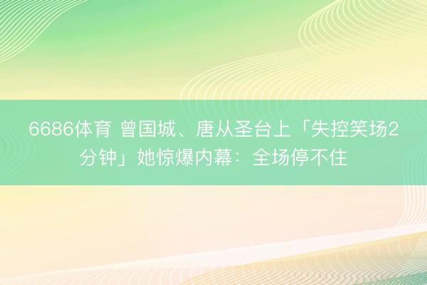 6686体育 曾国城、唐从圣台上「失控笑场2分钟」她惊爆内幕：全场停不住