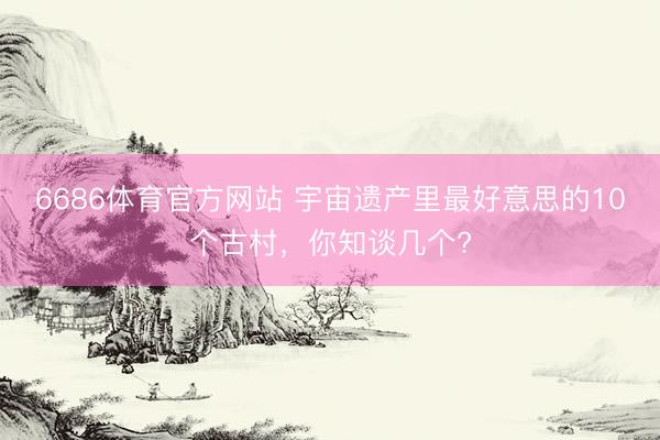6686体育官方网站 宇宙遗产里最好意思的10个古村，你知谈几个?